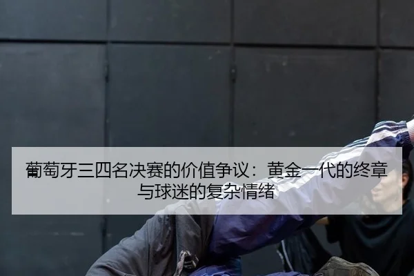 葡萄牙三四名决赛的价值争议：黄金一代的终章与球迷的复杂情绪